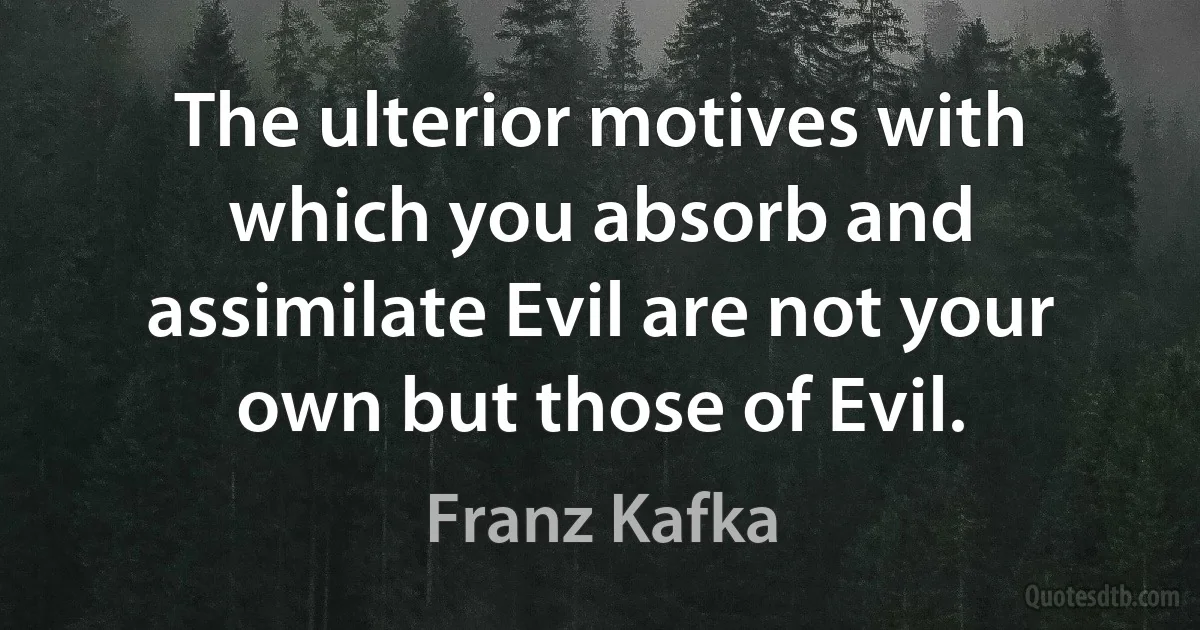 The ulterior motives with which you absorb and assimilate Evil are not your own but those of Evil. (Franz Kafka)