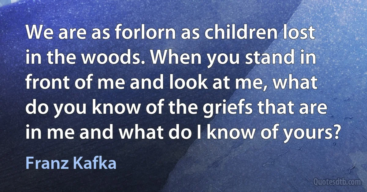 We are as forlorn as children lost in the woods. When you stand in front of me and look at me, what do you know of the griefs that are in me and what do I know of yours? (Franz Kafka)