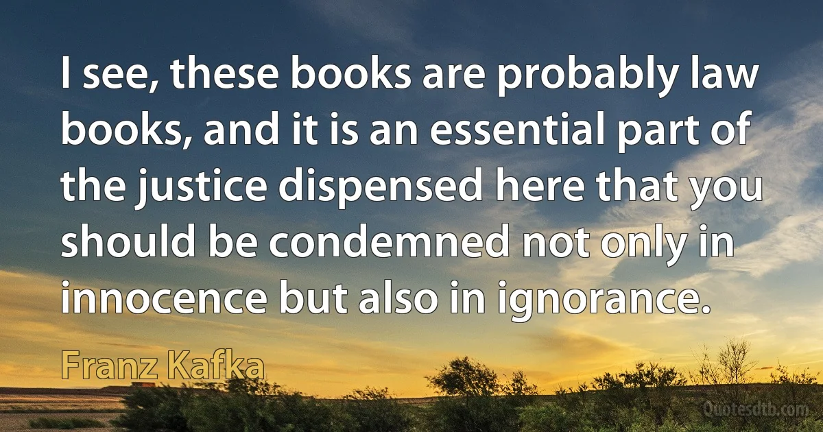 I see, these books are probably law books, and it is an essential part of the justice dispensed here that you should be condemned not only in innocence but also in ignorance. (Franz Kafka)