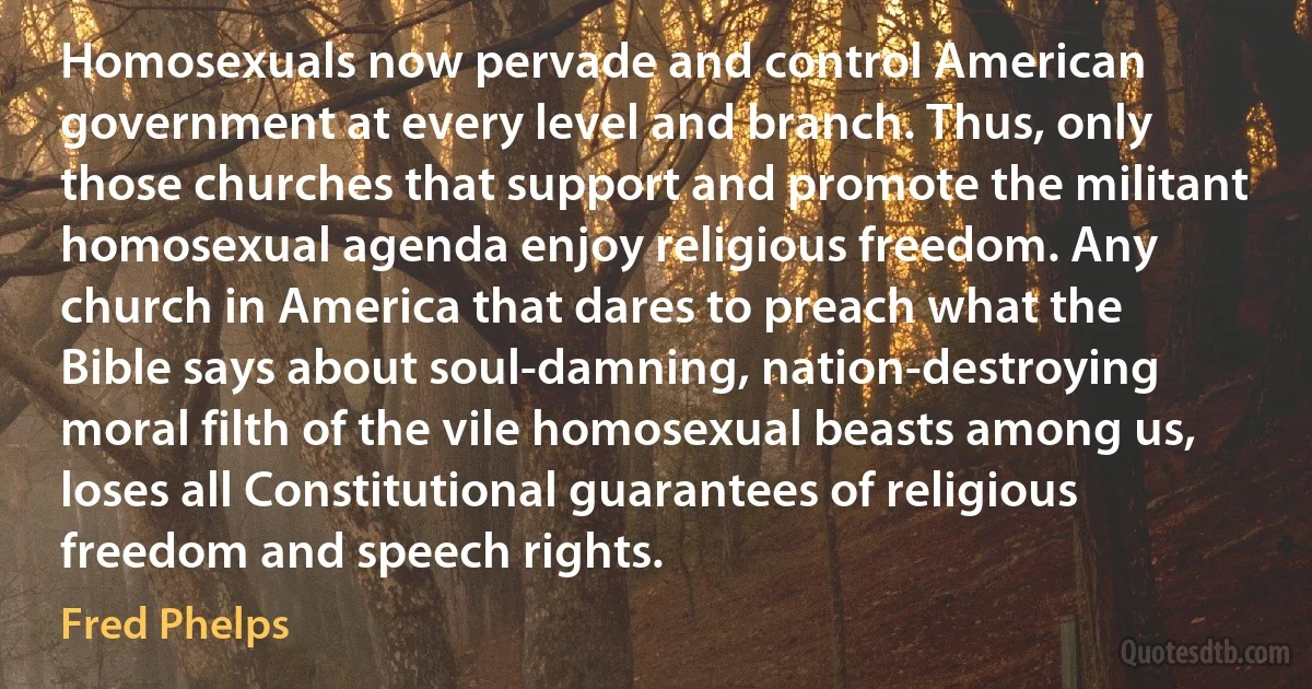 Homosexuals now pervade and control American government at every level and branch. Thus, only those churches that support and promote the militant homosexual agenda enjoy religious freedom. Any church in America that dares to preach what the Bible says about soul-damning, nation-destroying moral filth of the vile homosexual beasts among us, loses all Constitutional guarantees of religious freedom and speech rights. (Fred Phelps)