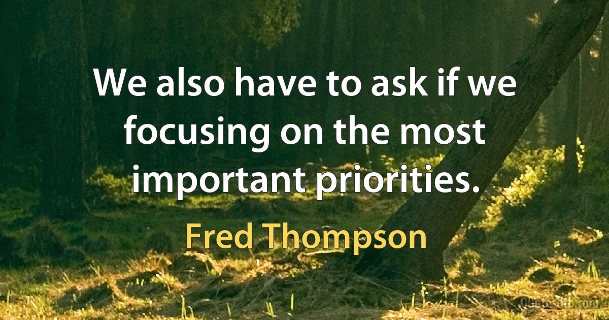 We also have to ask if we focusing on the most important priorities. (Fred Thompson)