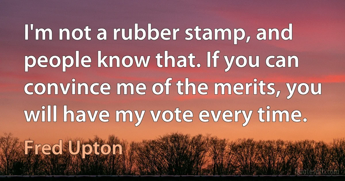 I'm not a rubber stamp, and people know that. If you can convince me of the merits, you will have my vote every time. (Fred Upton)