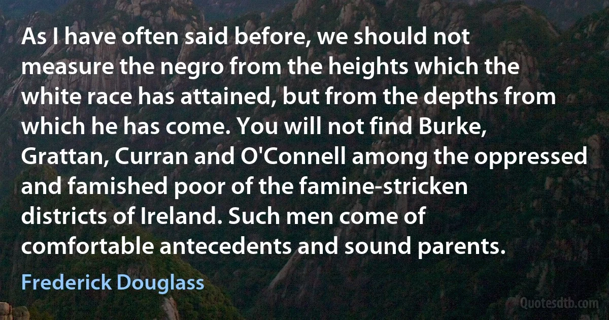 As I have often said before, we should not measure the negro from the heights which the white race has attained, but from the depths from which he has come. You will not find Burke, Grattan, Curran and O'Connell among the oppressed and famished poor of the famine-stricken districts of Ireland. Such men come of comfortable antecedents and sound parents. (Frederick Douglass)