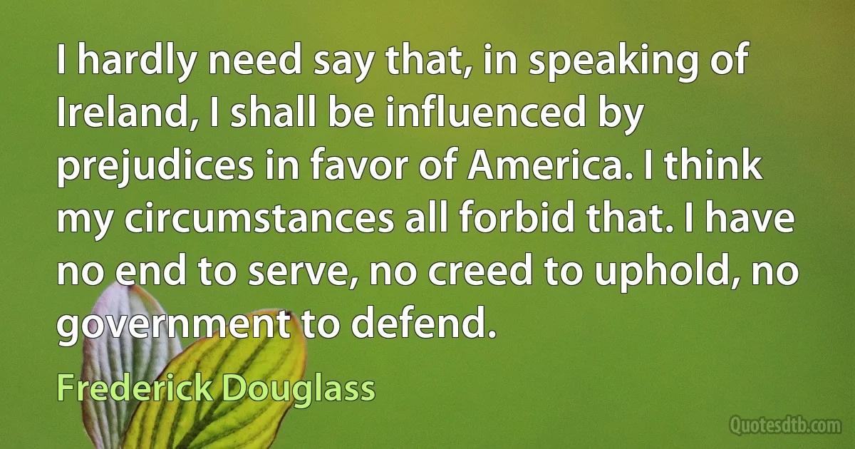 I hardly need say that, in speaking of Ireland, I shall be influenced by prejudices in favor of America. I think my circumstances all forbid that. I have no end to serve, no creed to uphold, no government to defend. (Frederick Douglass)