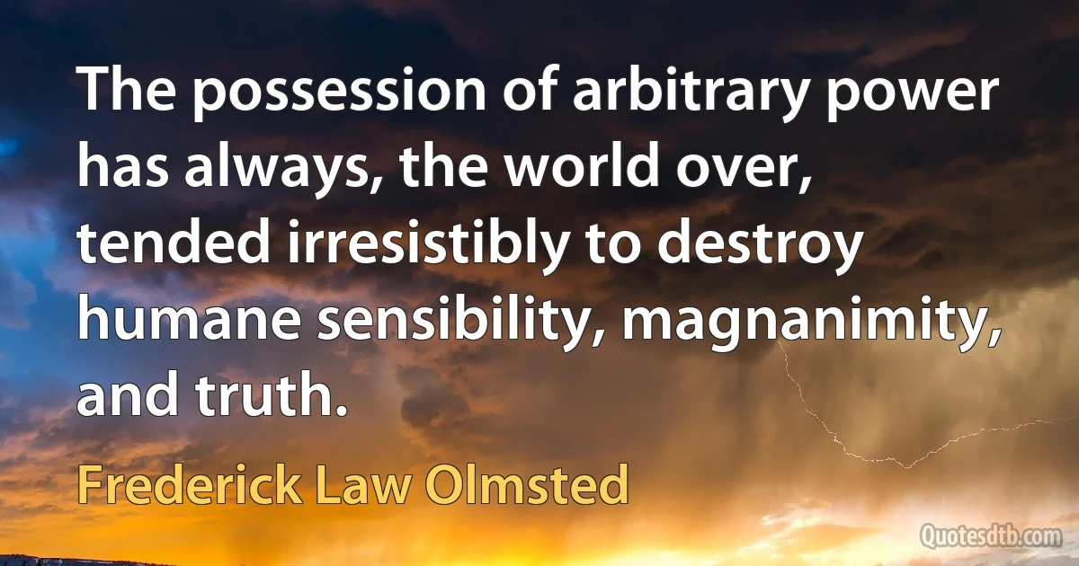 The possession of arbitrary power has always, the world over, tended irresistibly to destroy humane sensibility, magnanimity, and truth. (Frederick Law Olmsted)