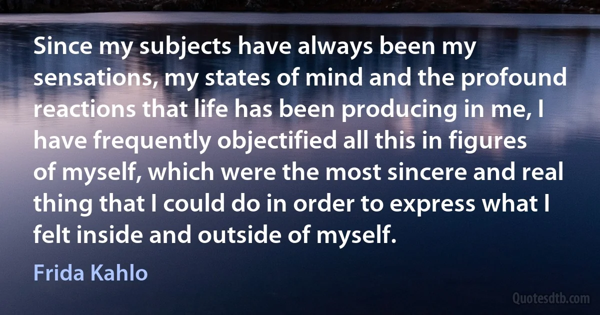 Since my subjects have always been my sensations, my states of mind and the profound reactions that life has been producing in me, I have frequently objectified all this in figures of myself, which were the most sincere and real thing that I could do in order to express what I felt inside and outside of myself. (Frida Kahlo)