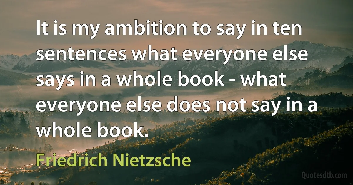 It is my ambition to say in ten sentences what everyone else says in a whole book - what everyone else does not say in a whole book. (Friedrich Nietzsche)