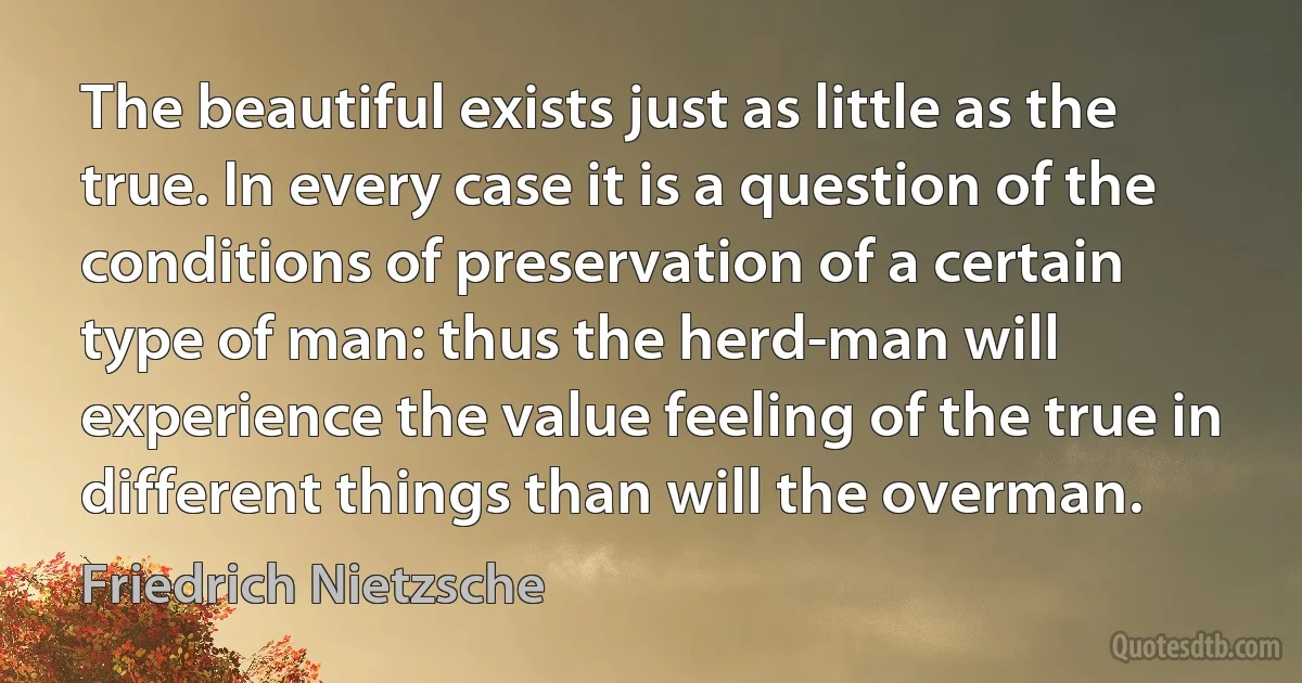 The beautiful exists just as little as the true. In every case it is a question of the conditions of preservation of a certain type of man: thus the herd-man will experience the value feeling of the true in different things than will the overman. (Friedrich Nietzsche)