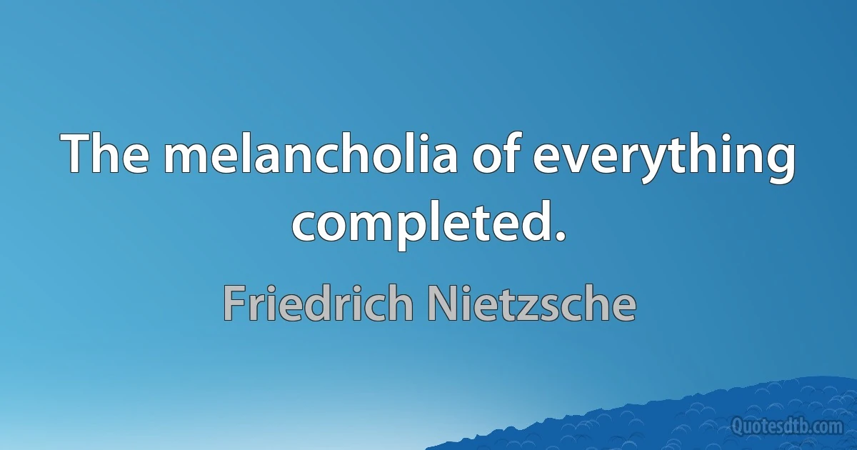 The melancholia of everything completed. (Friedrich Nietzsche)