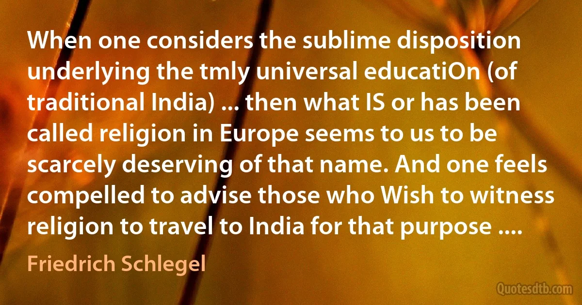 When one considers the sublime disposition underlying the tmly universal educatiOn (of traditional India) ... then what IS or has been called religion in Europe seems to us to be scarcely deserving of that name. And one feels compelled to advise those who Wish to witness religion to travel to India for that purpose .... (Friedrich Schlegel)