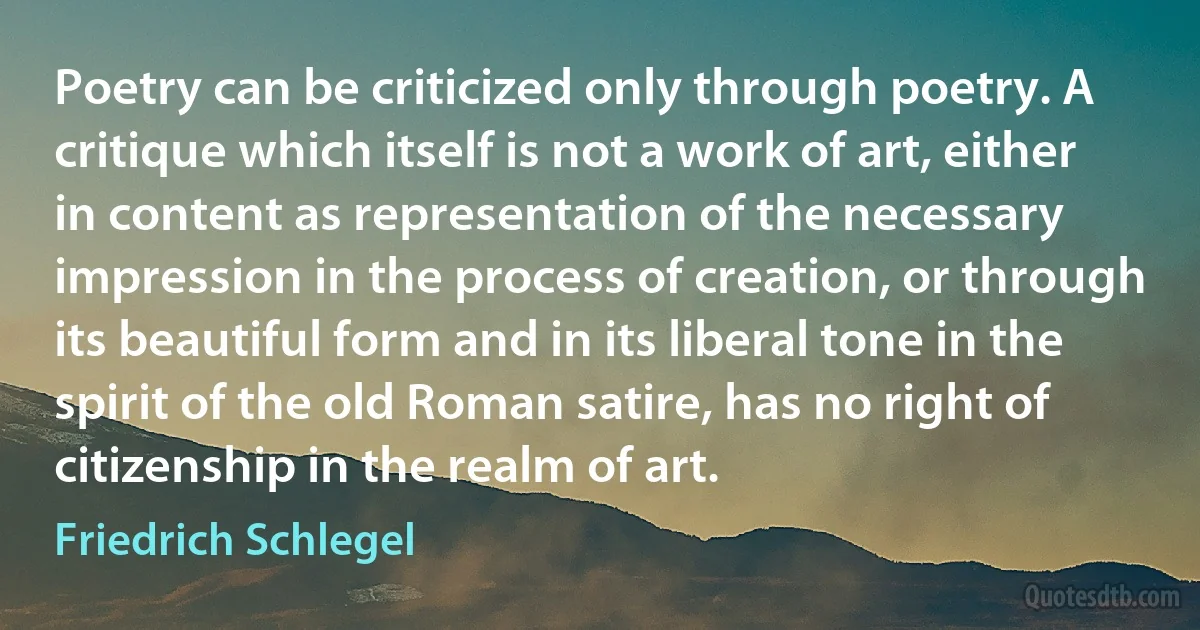 Poetry can be criticized only through poetry. A critique which itself is not a work of art, either in content as representation of the necessary impression in the process of creation, or through its beautiful form and in its liberal tone in the spirit of the old Roman satire, has no right of citizenship in the realm of art. (Friedrich Schlegel)