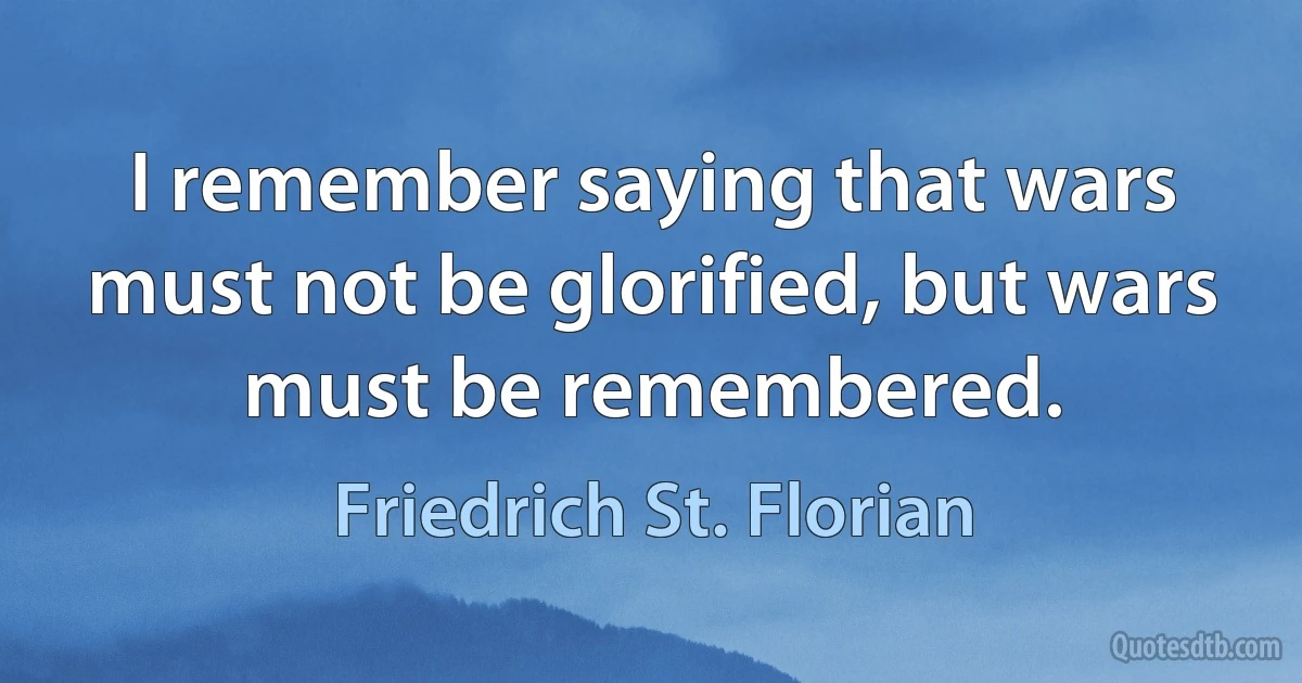 I remember saying that wars must not be glorified, but wars must be remembered. (Friedrich St. Florian)