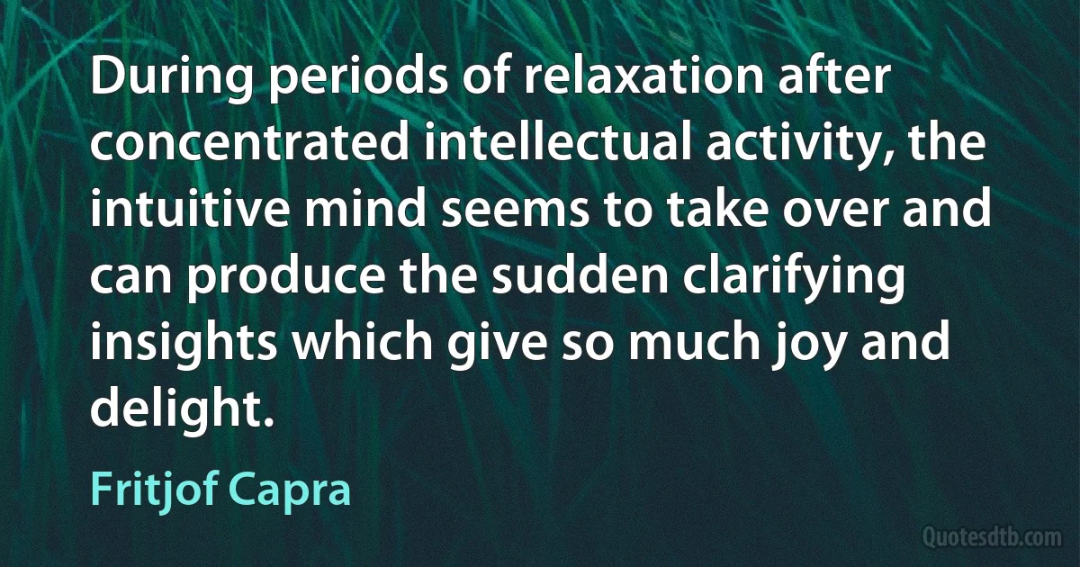 During periods of relaxation after concentrated intellectual activity, the intuitive mind seems to take over and can produce the sudden clarifying insights which give so much joy and delight. (Fritjof Capra)