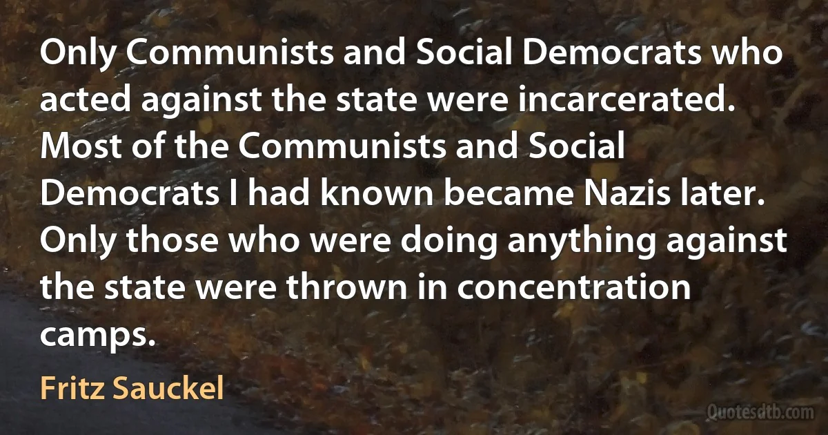 Only Communists and Social Democrats who acted against the state were incarcerated. Most of the Communists and Social Democrats I had known became Nazis later. Only those who were doing anything against the state were thrown in concentration camps. (Fritz Sauckel)