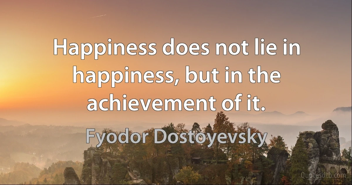 Happiness does not lie in happiness, but in the achievement of it. (Fyodor Dostoyevsky)