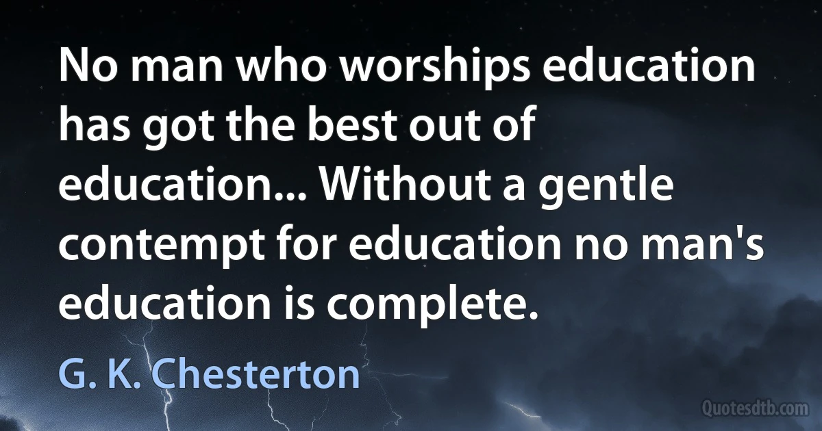 No man who worships education has got the best out of education... Without a gentle contempt for education no man's education is complete. (G. K. Chesterton)