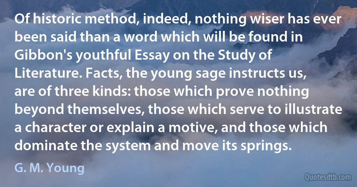 Of historic method, indeed, nothing wiser has ever been said than a word which will be found in Gibbon's youthful Essay on the Study of Literature. Facts, the young sage instructs us, are of three kinds: those which prove nothing beyond themselves, those which serve to illustrate a character or explain a motive, and those which dominate the system and move its springs. (G. M. Young)