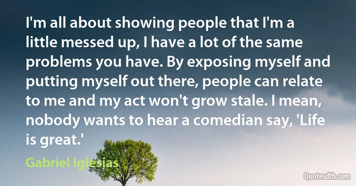 I'm all about showing people that I'm a little messed up, I have a lot of the same problems you have. By exposing myself and putting myself out there, people can relate to me and my act won't grow stale. I mean, nobody wants to hear a comedian say, 'Life is great.' (Gabriel Iglesias)