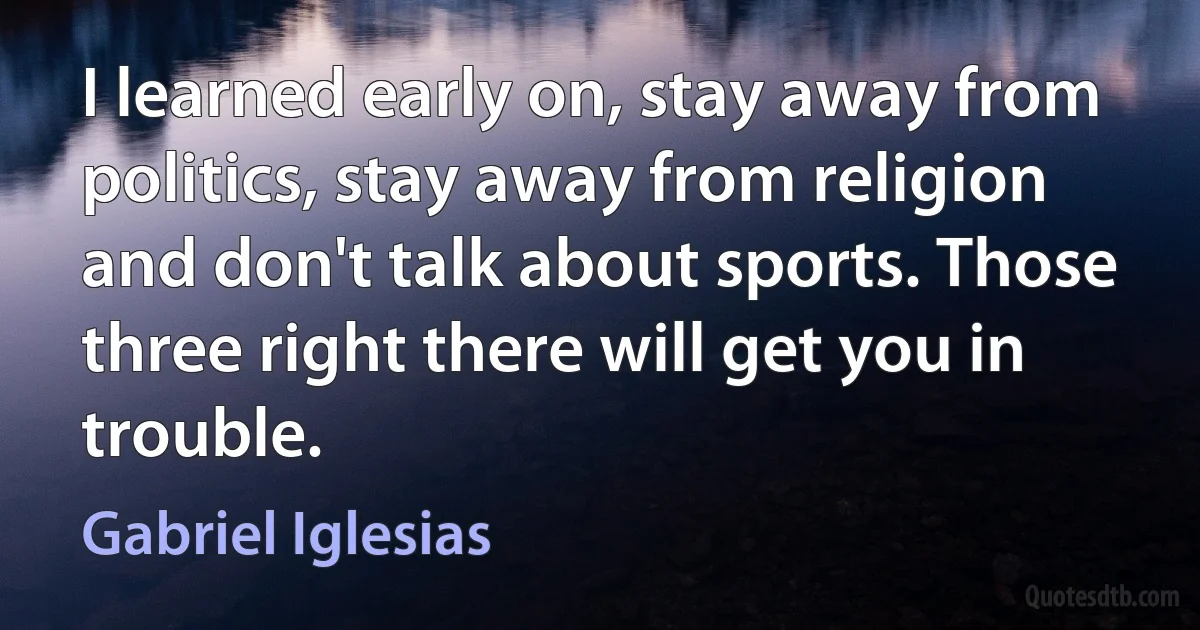 I learned early on, stay away from politics, stay away from religion and don't talk about sports. Those three right there will get you in trouble. (Gabriel Iglesias)