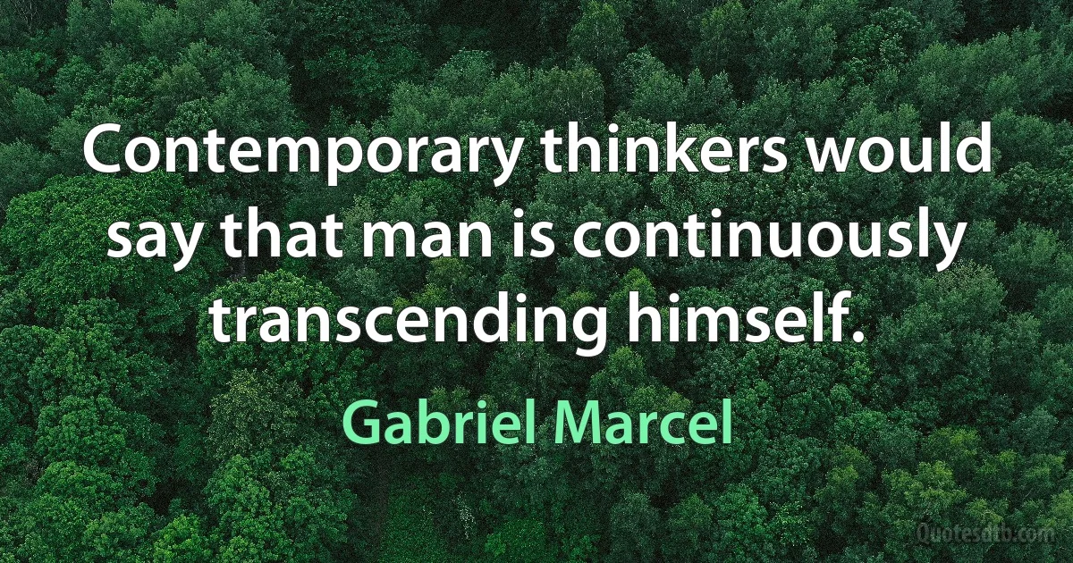 Contemporary thinkers would say that man is continuously transcending himself. (Gabriel Marcel)