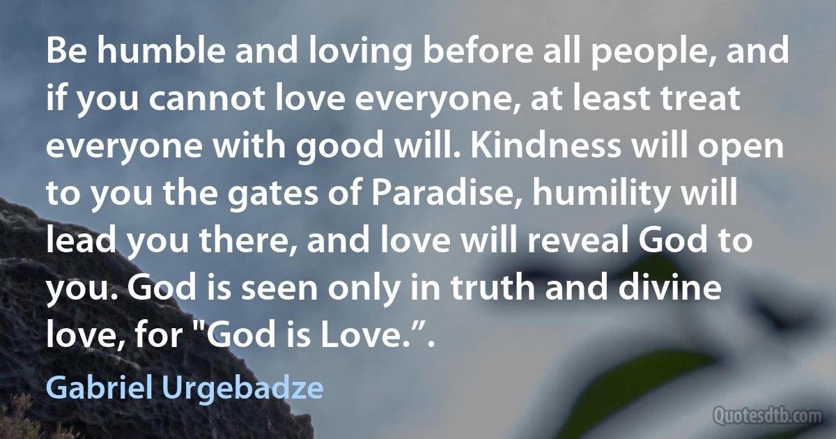 Be humble and loving before all people, and if you cannot love everyone, at least treat everyone with good will. Kindness will open to you the gates of Paradise, humility will lead you there, and love will reveal God to you. God is seen only in truth and divine love, for "God is Love.”. (Gabriel Urgebadze)