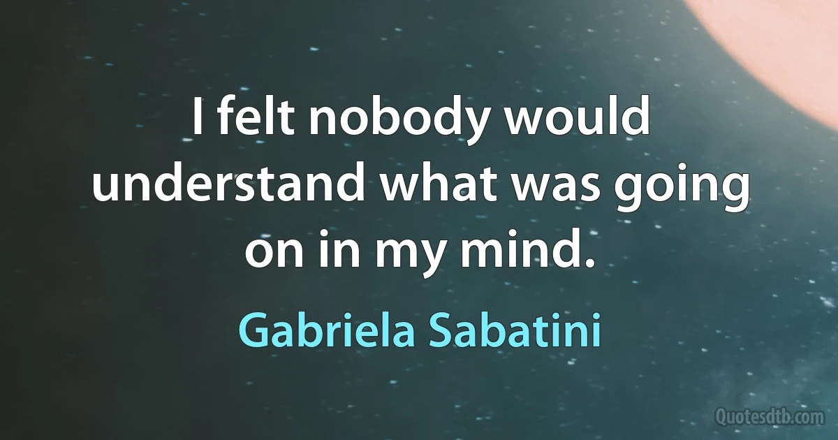 I felt nobody would understand what was going on in my mind. (Gabriela Sabatini)