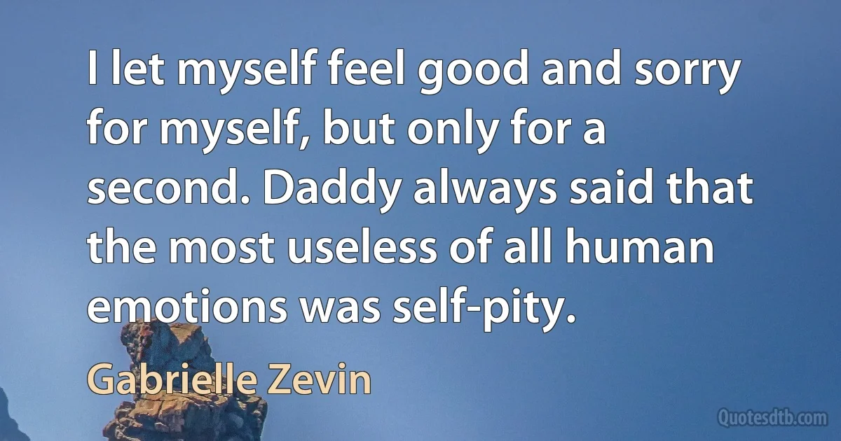 I let myself feel good and sorry for myself, but only for a second. Daddy always said that the most useless of all human emotions was self-pity. (Gabrielle Zevin)