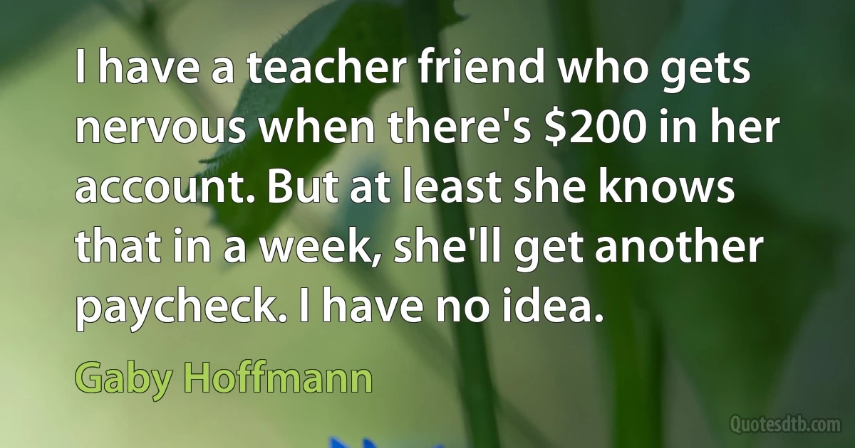 I have a teacher friend who gets nervous when there's $200 in her account. But at least she knows that in a week, she'll get another paycheck. I have no idea. (Gaby Hoffmann)