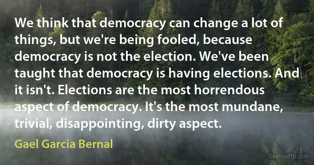 We think that democracy can change a lot of things, but we're being fooled, because democracy is not the election. We've been taught that democracy is having elections. And it isn't. Elections are the most horrendous aspect of democracy. It's the most mundane, trivial, disappointing, dirty aspect. (Gael Garcia Bernal)