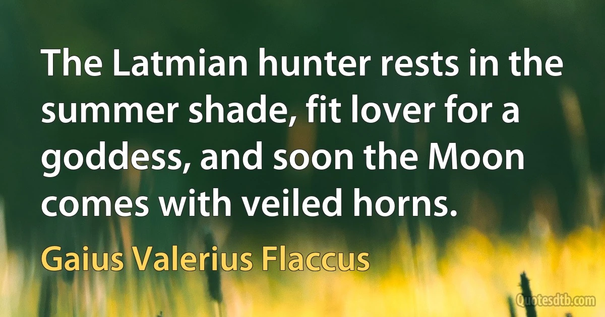 The Latmian hunter rests in the summer shade, fit lover for a goddess, and soon the Moon comes with veiled horns. (Gaius Valerius Flaccus)