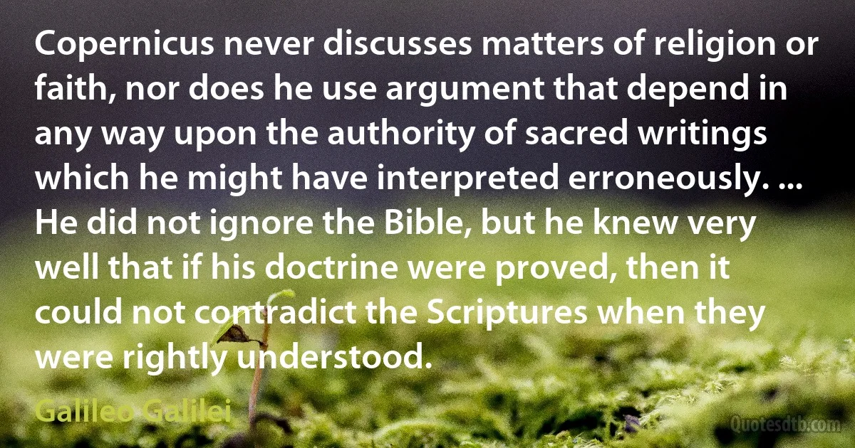 Copernicus never discusses matters of religion or faith, nor does he use argument that depend in any way upon the authority of sacred writings which he might have interpreted erroneously. ... He did not ignore the Bible, but he knew very well that if his doctrine were proved, then it could not contradict the Scriptures when they were rightly understood. (Galileo Galilei)