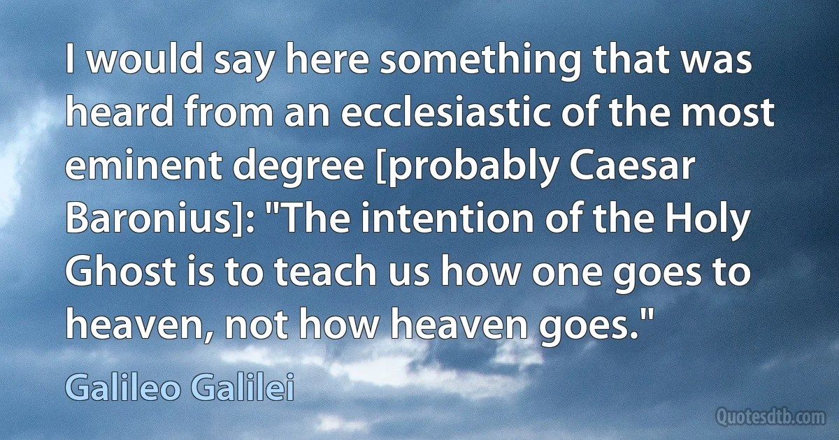 I would say here something that was heard from an ecclesiastic of the most eminent degree [probably Caesar Baronius]: "The intention of the Holy Ghost is to teach us how one goes to heaven, not how heaven goes." (Galileo Galilei)