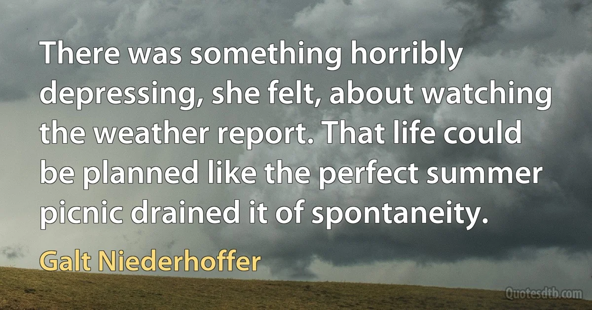 There was something horribly depressing, she felt, about watching the weather report. That life could be planned like the perfect summer picnic drained it of spontaneity. (Galt Niederhoffer)