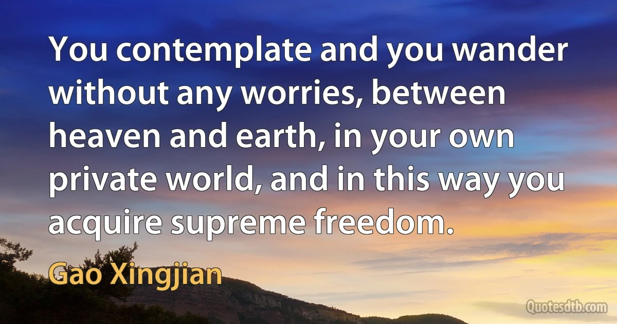 You contemplate and you wander without any worries, between heaven and earth, in your own private world, and in this way you acquire supreme freedom. (Gao Xingjian)