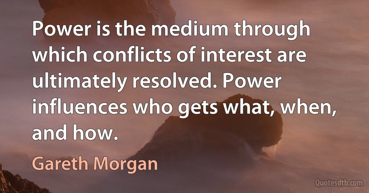 Power is the medium through which conflicts of interest are ultimately resolved. Power influences who gets what, when, and how. (Gareth Morgan)