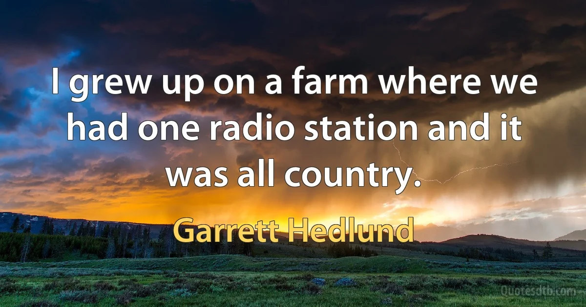 I grew up on a farm where we had one radio station and it was all country. (Garrett Hedlund)