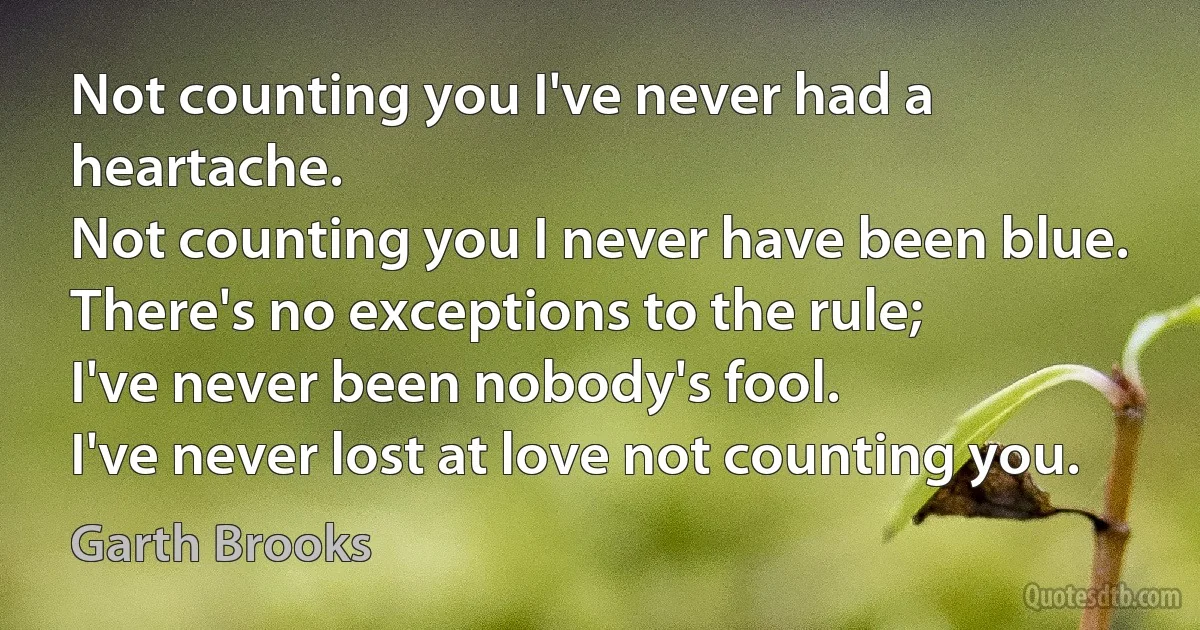 Not counting you I've never had a heartache.
Not counting you I never have been blue.
There's no exceptions to the rule;
I've never been nobody's fool.
I've never lost at love not counting you. (Garth Brooks)