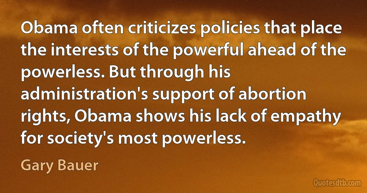 Obama often criticizes policies that place the interests of the powerful ahead of the powerless. But through his administration's support of abortion rights, Obama shows his lack of empathy for society's most powerless. (Gary Bauer)