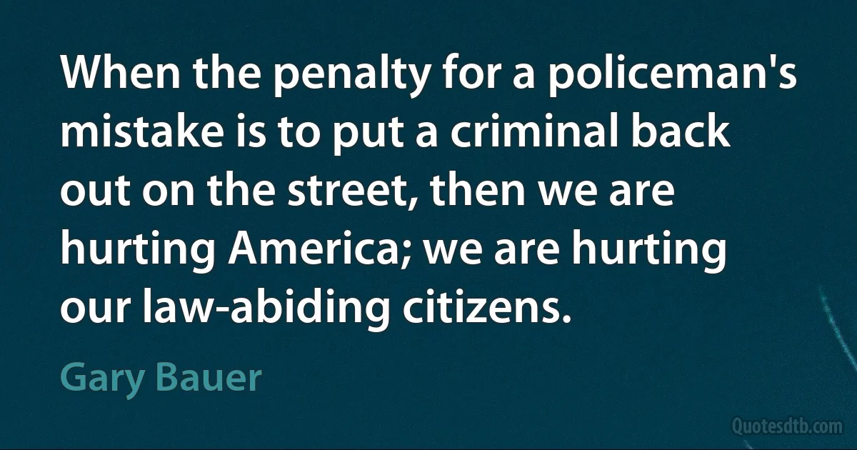 When the penalty for a policeman's mistake is to put a criminal back out on the street, then we are hurting America; we are hurting our law-abiding citizens. (Gary Bauer)