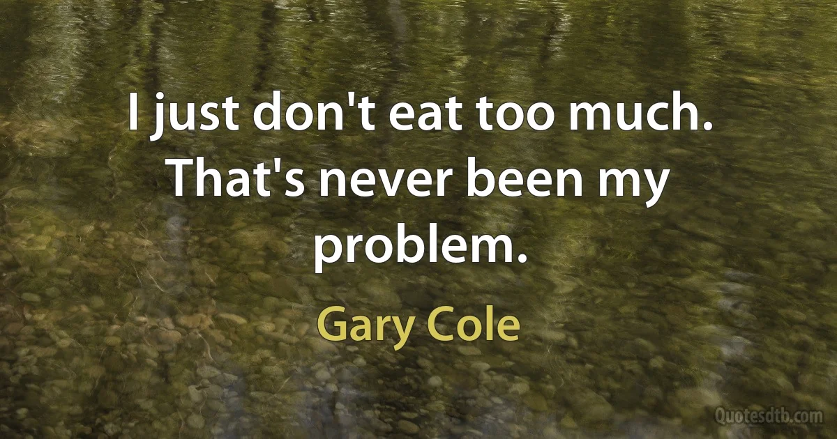 I just don't eat too much. That's never been my problem. (Gary Cole)