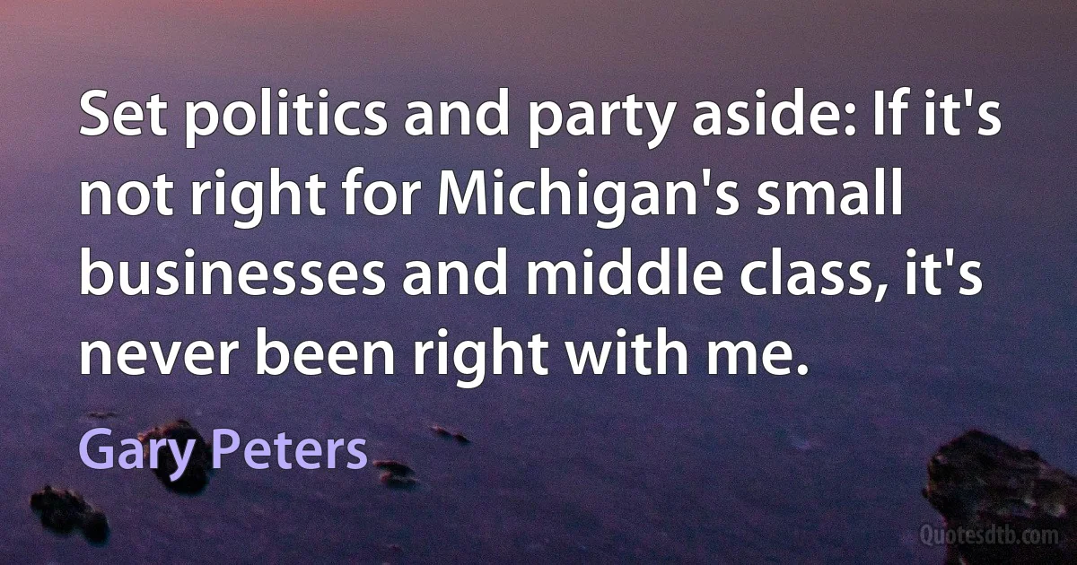 Set politics and party aside: If it's not right for Michigan's small businesses and middle class, it's never been right with me. (Gary Peters)