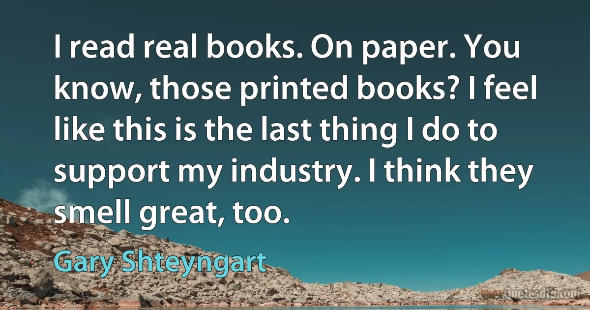 I read real books. On paper. You know, those printed books? I feel like this is the last thing I do to support my industry. I think they smell great, too. (Gary Shteyngart)