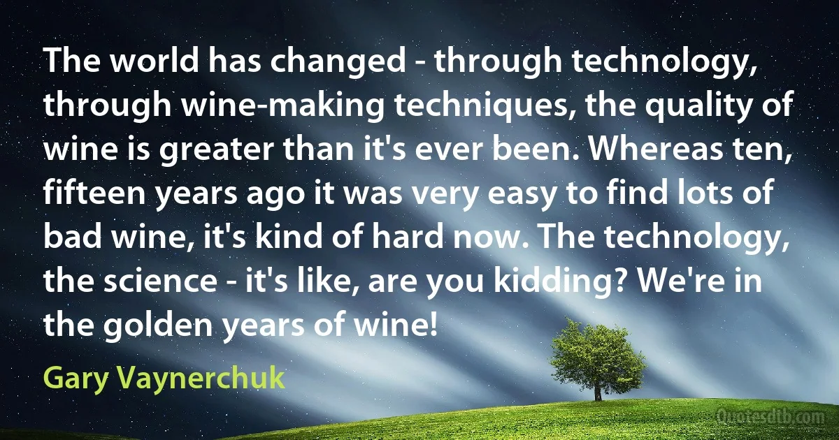 The world has changed - through technology, through wine-making techniques, the quality of wine is greater than it's ever been. Whereas ten, fifteen years ago it was very easy to find lots of bad wine, it's kind of hard now. The technology, the science - it's like, are you kidding? We're in the golden years of wine! (Gary Vaynerchuk)