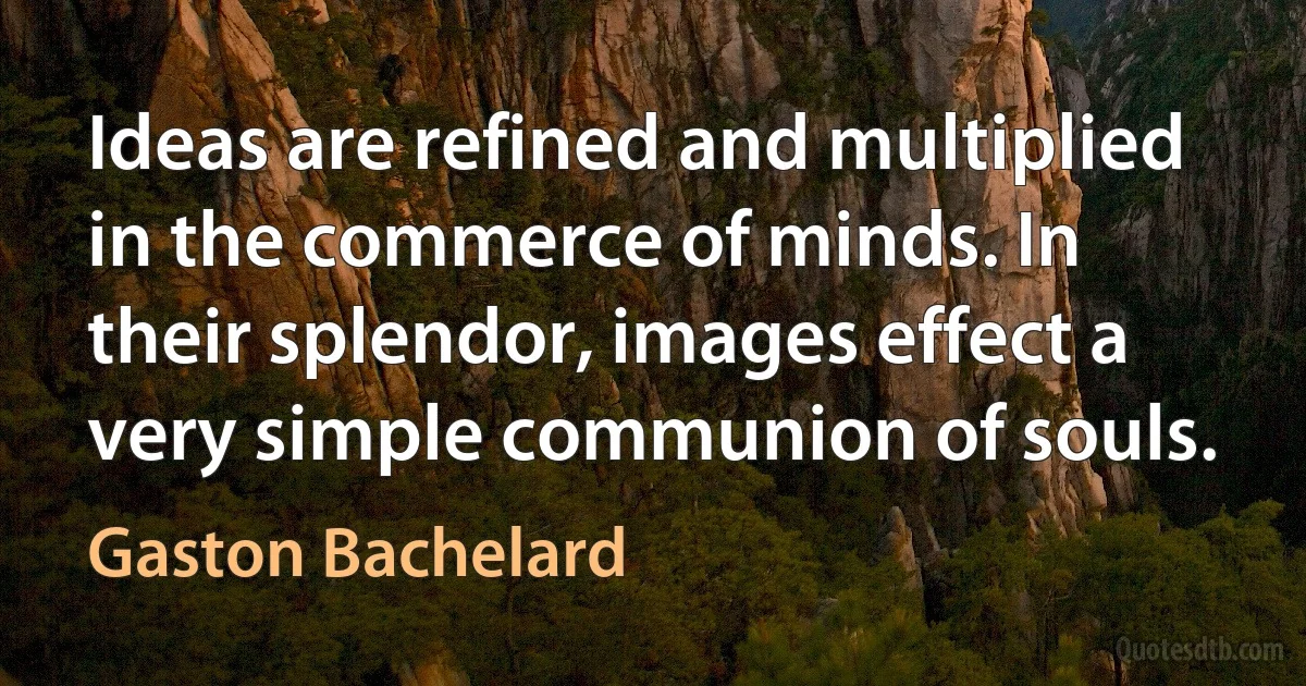 Ideas are refined and multiplied in the commerce of minds. In their splendor, images effect a very simple communion of souls. (Gaston Bachelard)