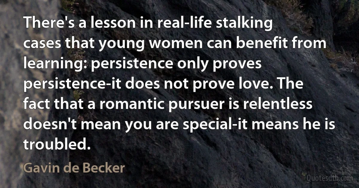 There's a lesson in real-life stalking cases that young women can benefit from learning: persistence only proves persistence-it does not prove love. The fact that a romantic pursuer is relentless doesn't mean you are special-it means he is troubled. (Gavin de Becker)