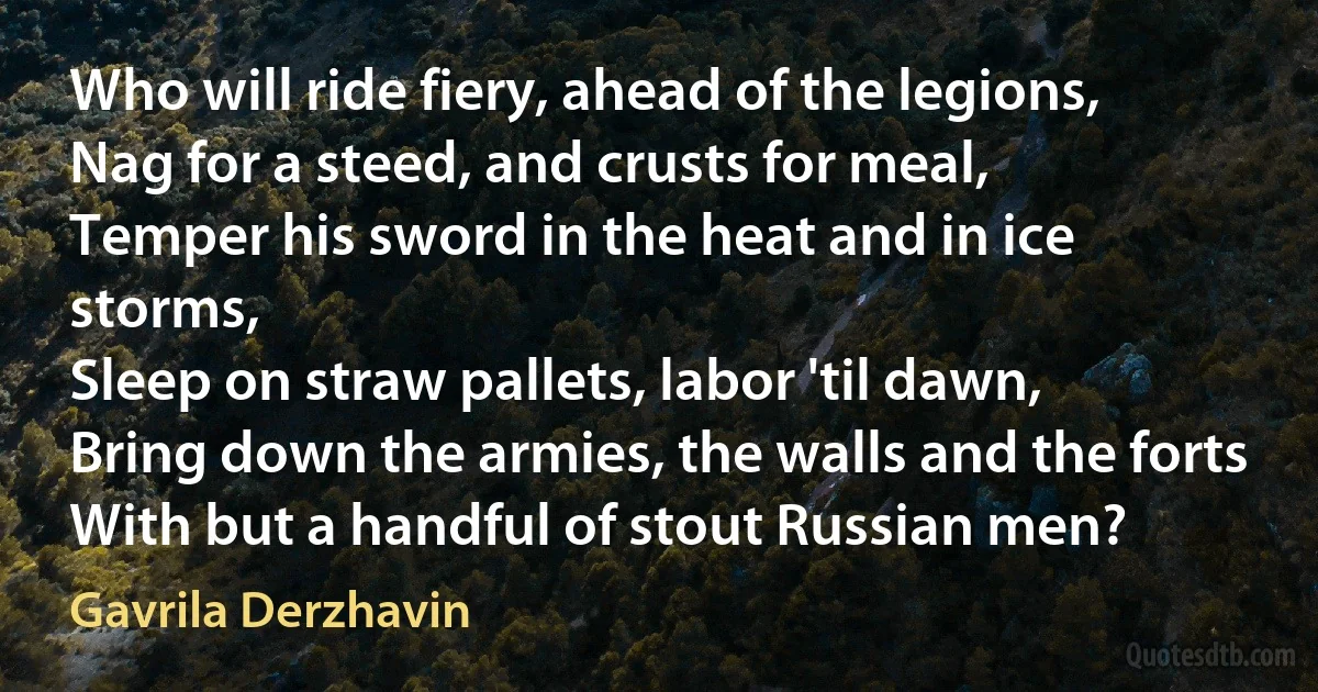 Who will ride fiery, ahead of the legions,
Nag for a steed, and crusts for meal,
Temper his sword in the heat and in ice storms,
Sleep on straw pallets, labor 'til dawn,
Bring down the armies, the walls and the forts
With but a handful of stout Russian men? (Gavrila Derzhavin)