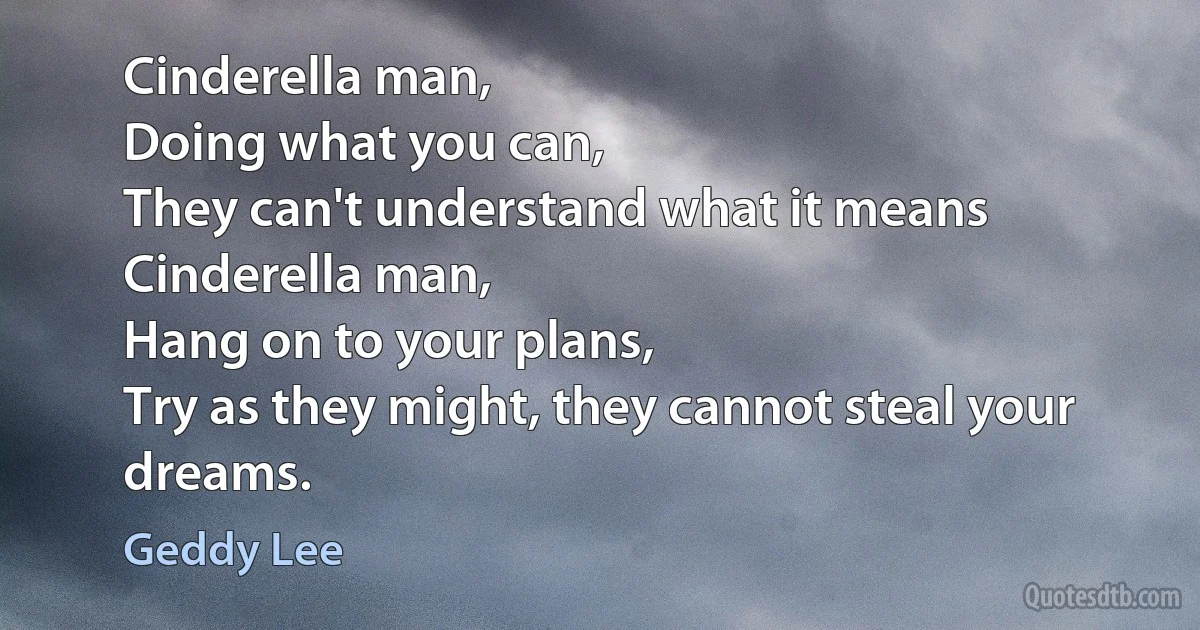 Cinderella man,
Doing what you can,
They can't understand what it means
Cinderella man,
Hang on to your plans,
Try as they might, they cannot steal your dreams. (Geddy Lee)