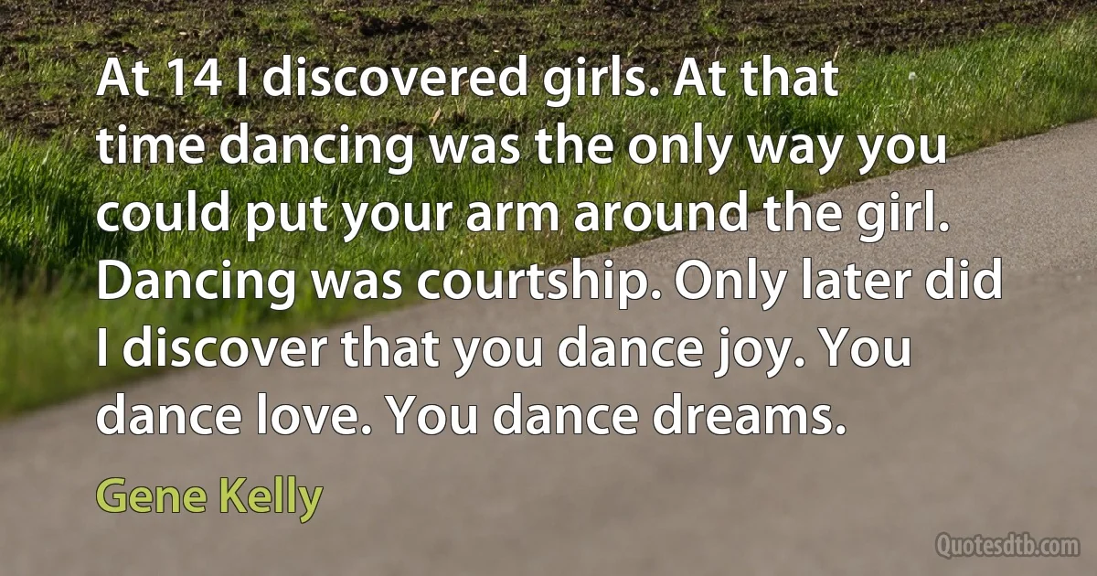 At 14 I discovered girls. At that time dancing was the only way you could put your arm around the girl. Dancing was courtship. Only later did I discover that you dance joy. You dance love. You dance dreams. (Gene Kelly)