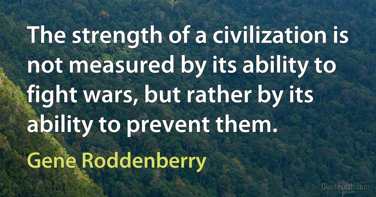 The strength of a civilization is not measured by its ability to fight wars, but rather by its ability to prevent them. (Gene Roddenberry)