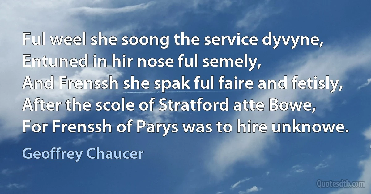 Ful weel she soong the service dyvyne,
Entuned in hir nose ful semely,
And Frenssh she spak ful faire and fetisly,
After the scole of Stratford atte Bowe,
For Frenssh of Parys was to hire unknowe. (Geoffrey Chaucer)